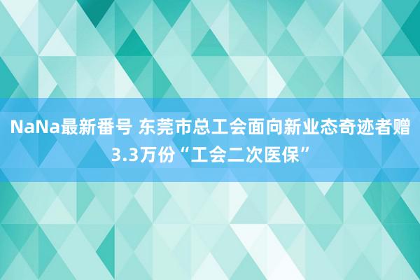 NaNa最新番号 东莞市总工会面向新业态奇迹者赠3.3万份“工会二次医保”