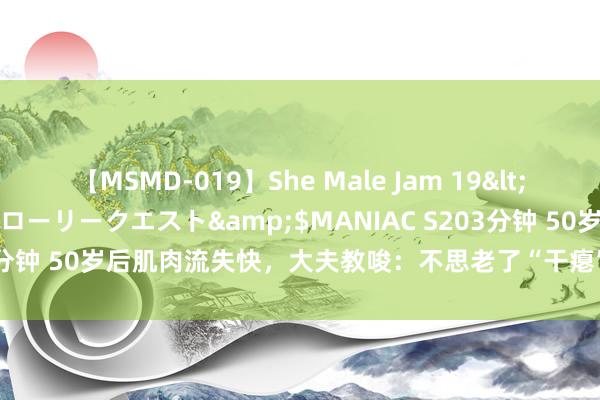 【MSMD-019】She Male Jam 19</a>2008-08-04グローリークエスト&$MANIAC S203分钟 50岁后肌肉流失快，大夫教唆：不思老了“干瘪”，靠这4件事挽救