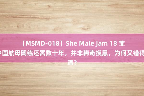 【MSMD-018】She Male Jam 18 菲军称中国航母闇练还需数十年，并非稀奇摸黑，为何又错得离谱？