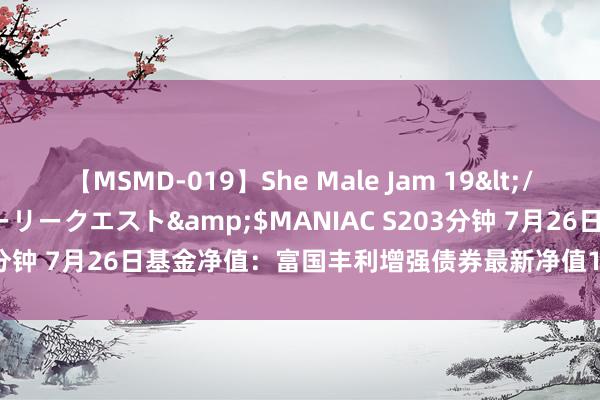 【MSMD-019】She Male Jam 19</a>2008-08-04グローリークエスト&$MANIAC S203分钟 7月26日基金净值：富国丰利增强债券最新净值1.1701，涨0.6%