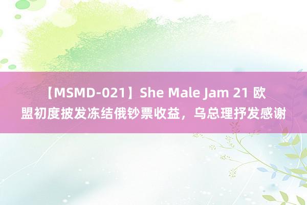 【MSMD-021】She Male Jam 21 欧盟初度披发冻结俄钞票收益，乌总理抒发感谢