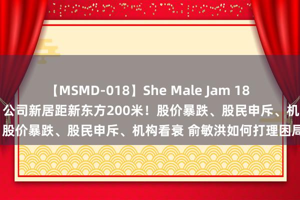 【MSMD-018】She Male Jam 18 董宇辉“望俞老诚一切齐好” 公司新居距新东方200米！股价暴跌、股民申斥、机构看衰 俞敏洪如何打理困局？