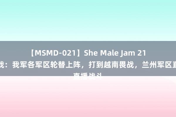 【MSMD-021】She Male Jam 21 两山轮战：我军各军区轮替上阵，打到越南畏战，兰州军区直播战斗