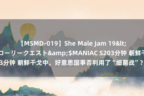 【MSMD-019】She Male Jam 19</a>2008-08-04グローリークエスト&$MANIAC S203分钟 朝鲜干戈中，好意思国事否利用了“细菌战”？列国粹者何如说