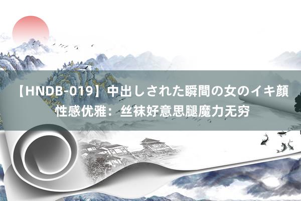 【HNDB-019】中出しされた瞬間の女のイキ顔 性感优雅：丝袜好意思腿魔力无穷