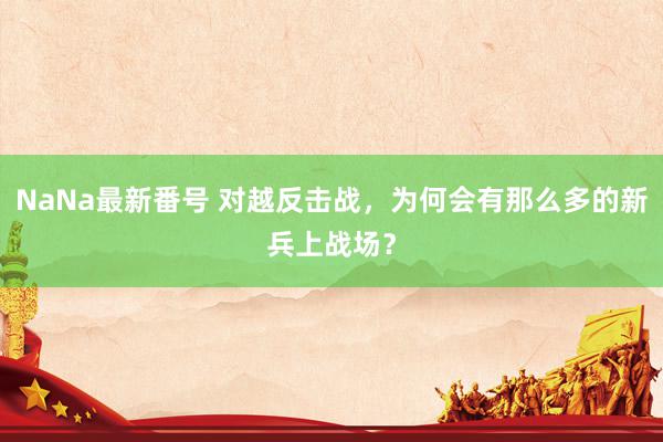 NaNa最新番号 对越反击战，为何会有那么多的新兵上战场？