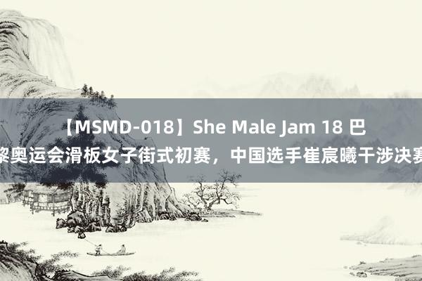 【MSMD-018】She Male Jam 18 巴黎奥运会滑板女子街式初赛，中国选手崔宸曦干涉决赛