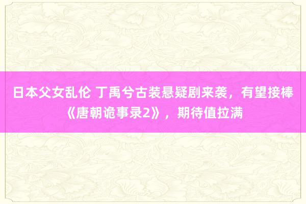 日本父女乱伦 丁禹兮古装悬疑剧来袭，有望接棒《唐朝诡事录2》，期待值拉满