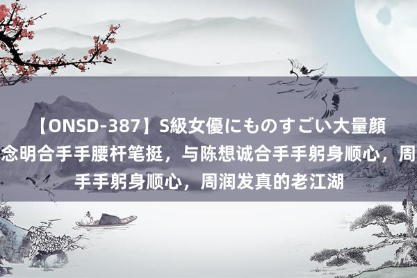 【ONSD-387】S級女優にものすごい大量顔射4時間 与呈报念明合手手腰杆笔挺，与陈想诚合手手躬身顺心，周润发真的老江湖