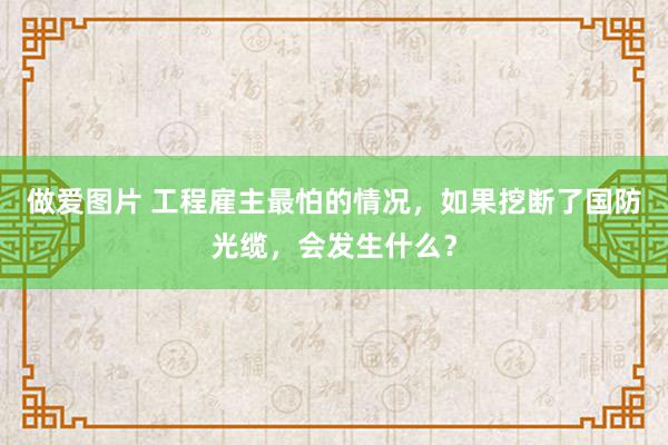 做爱图片 工程雇主最怕的情况，如果挖断了国防光缆，会发生什么？