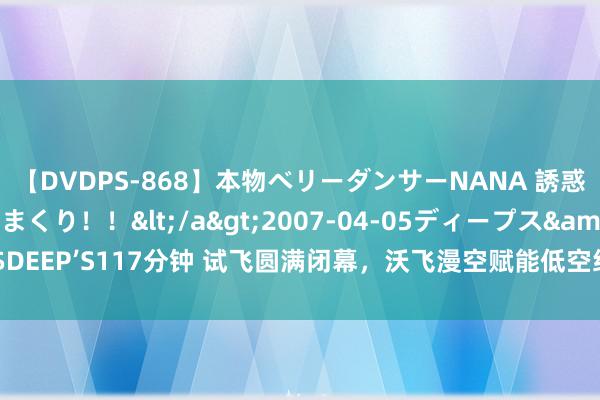 【DVDPS-868】本物ベリーダンサーNANA 誘惑の腰使いで潮吹きまくり！！</a>2007-04-05ディープス&$DEEP’S117分钟 试飞圆满闭幕，沃飞漫空赋能低空经济发展加速低空交通落地！