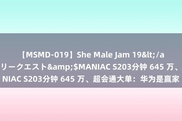 【MSMD-019】She Male Jam 19</a>2008-08-04グローリークエスト&$MANIAC S203分钟 645 万、超会通大单：华为是赢家