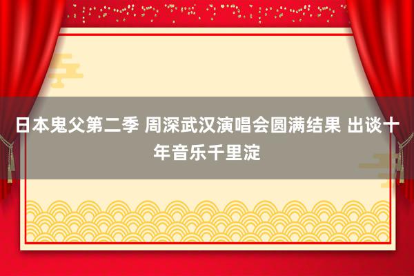 日本鬼父第二季 周深武汉演唱会圆满结果 出谈十年音乐千里淀