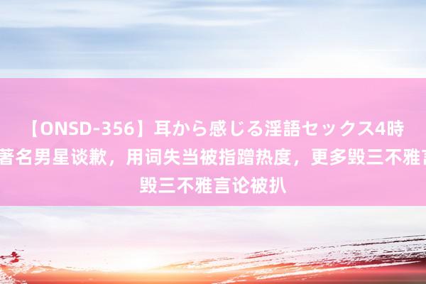 【ONSD-356】耳から感じる淫語セックス4時間 40岁著名男星谈歉，用词失当被指蹭热度，更多毁三不雅言论被扒