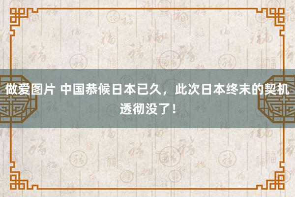 做爱图片 中国恭候日本已久，此次日本终末的契机透彻没了！