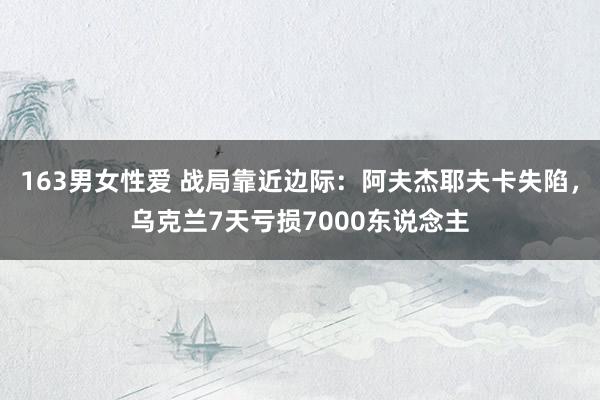 163男女性爱 战局靠近边际：阿夫杰耶夫卡失陷，乌克兰7天亏损7000东说念主