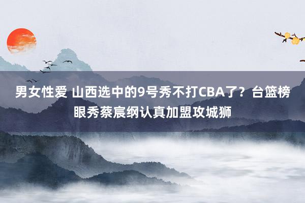 男女性爱 山西选中的9号秀不打CBA了？台篮榜眼秀蔡宸纲认真加盟攻城狮