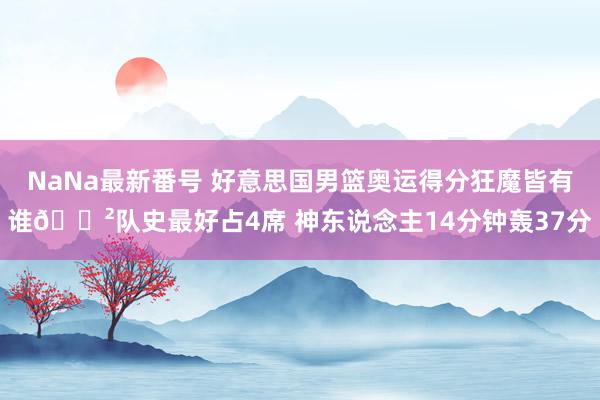 NaNa最新番号 好意思国男篮奥运得分狂魔皆有谁😲队史最好占4席 神东说念主14分钟轰37分