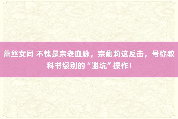 蕾丝女同 不愧是宗老血脉，宗馥莉这反击，号称教科书级别的“避坑”操作！