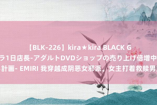 【BLK-226】kira★kira BLACK GAL 黒ギャル露出セクハラ1日店長-アダルトDVDショップの売り上げ倍増中出し計画- EMIRI 我穿越成阴恶女邪派。女主打着救赎男主的旗子，想要将我杀之解恨