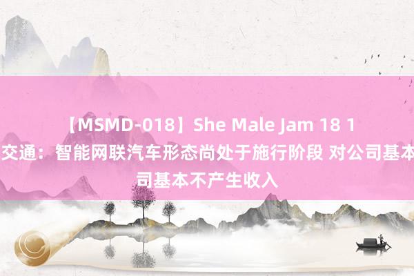 【MSMD-018】She Male Jam 18 15天9板全球交通：智能网联汽车形态尚处于施行阶段 对公司基本不产生收入