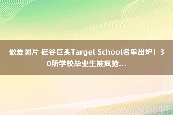 做爱图片 硅谷巨头Target School名单出炉！30所学校毕业生被疯抢...