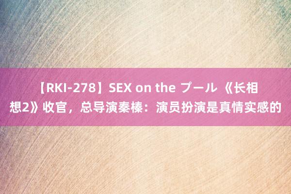 【RKI-278】SEX on the プール 《长相想2》收官，总导演秦榛：演员扮演是真情实感的