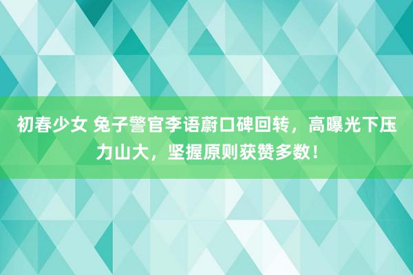 初春少女 兔子警官李语蔚口碑回转，高曝光下压力山大，坚握原则获赞多数！