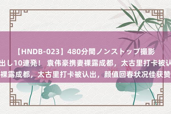 【HNDB-023】480分間ノンストップ撮影 ノーカット編集で本物中出し10連発！ 袁伟豪携妻裸露成都，太古里打卡被认出，颜值回春状况佳获赞