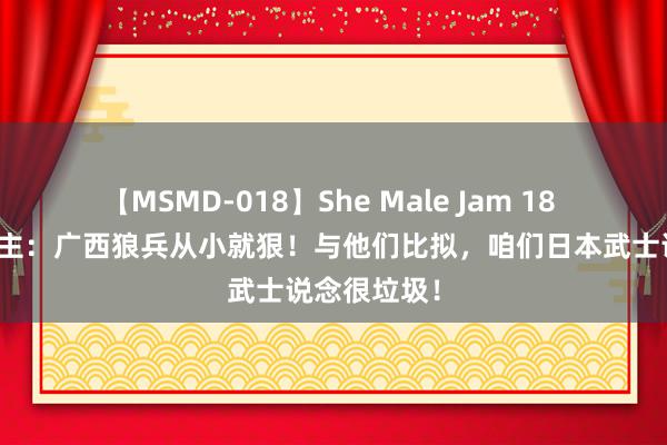 【MSMD-018】She Male Jam 18 日本东说念主：广西狼兵从小就狠！与他们比拟，咱们日本武士说念很垃圾！