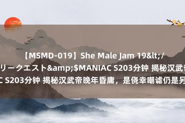 【MSMD-019】She Male Jam 19</a>2008-08-04グローリークエスト&$MANIAC S203分钟 揭秘汉武帝晚年昏庸，是侥幸嘲谑仍是另有隐情？