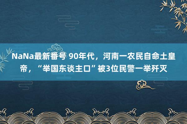 NaNa最新番号 90年代，河南一农民自命土皇帝，“举国东谈主口”被3位民警一举歼灭