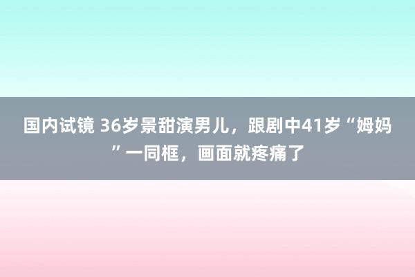 国内试镜 36岁景甜演男儿，跟剧中41岁“姆妈”一同框，画面就疼痛了