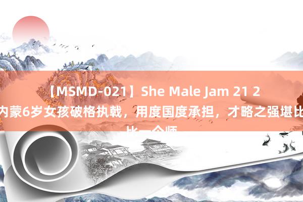 【MSMD-021】She Male Jam 21 2007年内蒙6岁女孩破格执戟，用度国度承担，才略之强堪比一个师