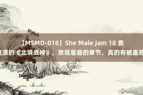 【MSMD-018】She Male Jam 18 爽点迷漫的《北境战神》，放诞鬈曲的章节，真的有被蛊惑到！