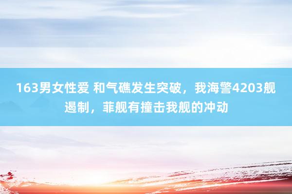 163男女性爱 和气礁发生突破，我海警4203舰遏制，菲舰有撞击我舰的冲动