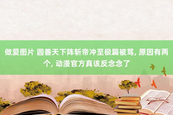 做爱图片 圆善天下阵斩帝冲至极篇被骂, 原因有两个, 动漫官方真该反念念了