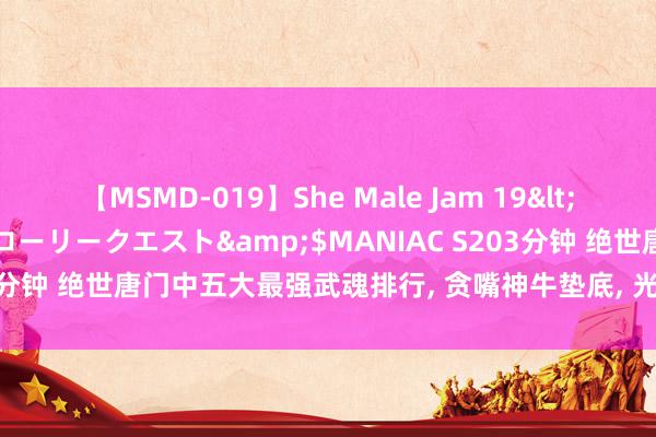 【MSMD-019】She Male Jam 19</a>2008-08-04グローリークエスト&$MANIAC S203分钟 绝世唐门中五大最强武魂排行, 贪嘴神牛垫底, 光明圣龙也仅排第二