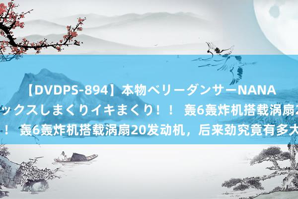 【DVDPS-894】本物ベリーダンサーNANA第2弾 悦楽の腰使いでセックスしまくりイキまくり！！ 轰6轰炸机搭载涡扇20发动机，后来劲究竟有多大？