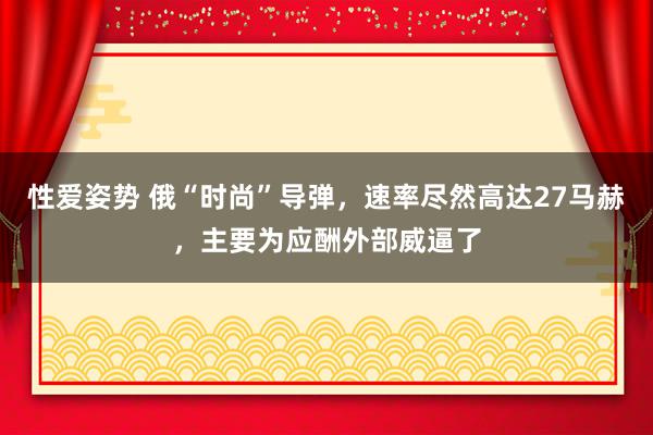 性爱姿势 俄“时尚”导弹，速率尽然高达27马赫，主要为应酬外部威逼了