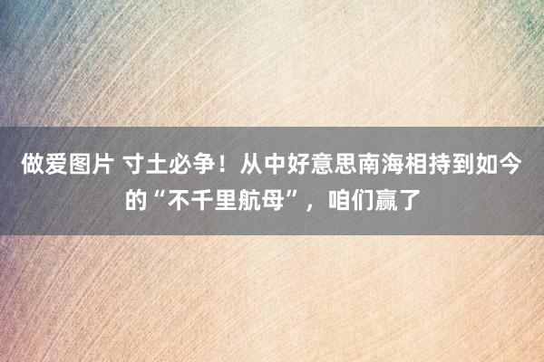 做爱图片 寸土必争！从中好意思南海相持到如今的“不千里航母”，咱们赢了