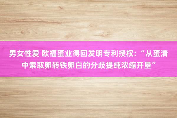 男女性爱 欧福蛋业得回发明专利授权: “从蛋清中索取卵转铁卵白的分歧提纯浓缩开垦”