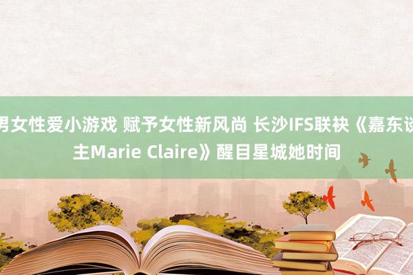 男女性爱小游戏 赋予女性新风尚 长沙IFS联袂《嘉东谈主Marie Claire》醒目星城她时间