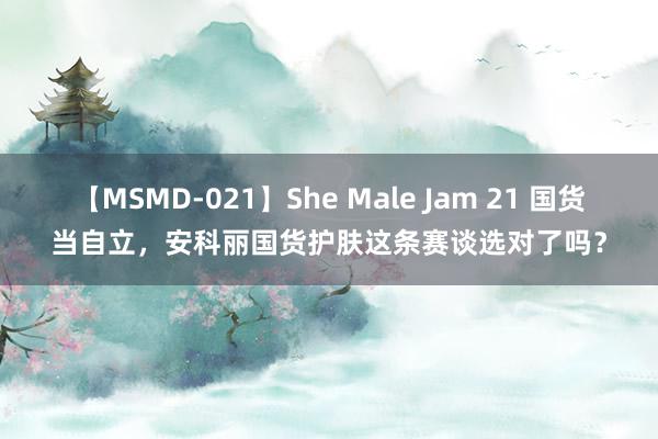 【MSMD-021】She Male Jam 21 国货当自立，安科丽国货护肤这条赛谈选对了吗？