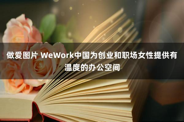 做爱图片 WeWork中国为创业和职场女性提供有温度的办公空间