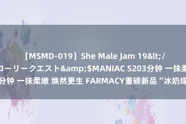 【MSMD-019】She Male Jam 19</a>2008-08-04グローリークエスト&$MANIAC S203分钟 一抹柔嫩 焕然更生 FARMACY重磅新品“冰奶绿”面膜天下首发