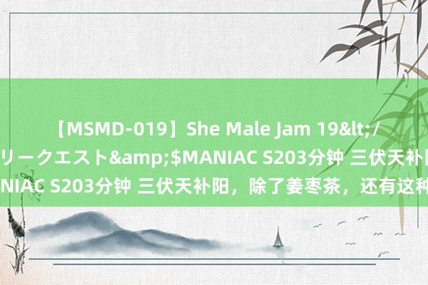 【MSMD-019】She Male Jam 19</a>2008-08-04グローリークエスト&$MANIAC S203分钟 三伏天补阳，除了姜枣茶，还有这种茶！