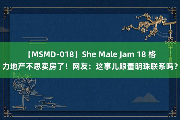 【MSMD-018】She Male Jam 18 格力地产不思卖房了！网友：这事儿跟董明珠联系吗？