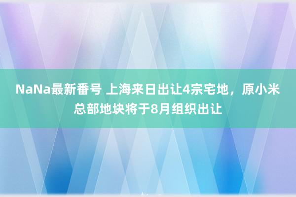 NaNa最新番号 上海来日出让4宗宅地，原小米总部地块将于8月组织出让