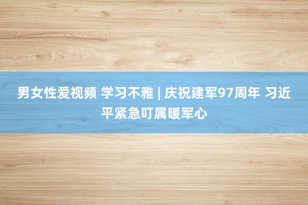 男女性爱视频 学习不雅 | 庆祝建军97周年 习近平紧急叮属暖军心